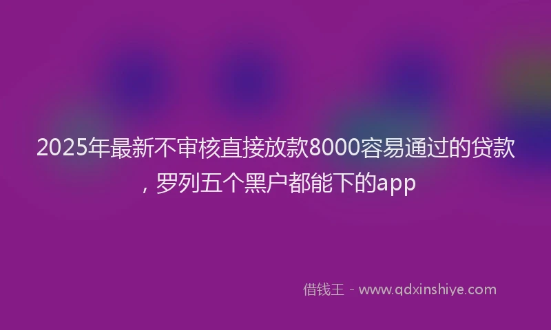 2025年最新不审核直接放款8000容易通过的贷款，罗列五个黑户都能下的app