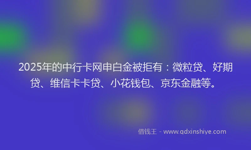 2025年的中行卡网申白金被拒有：微粒贷、好期贷、维信卡卡贷、小花钱包、京东金融等。