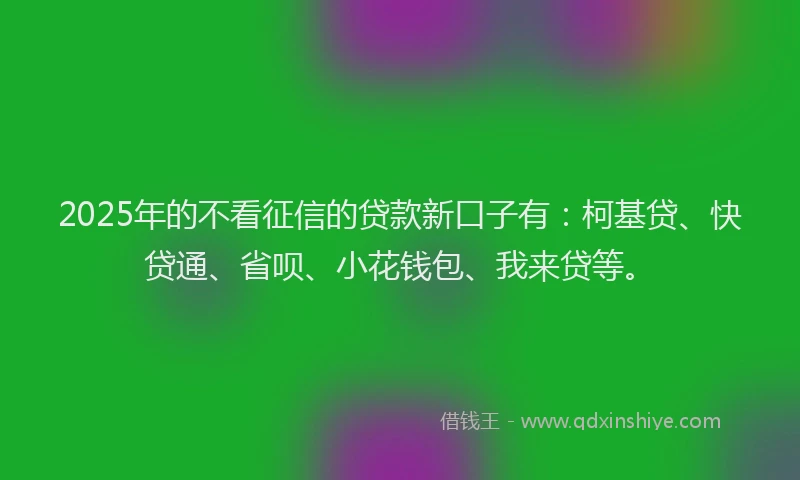 2025年的不看征信的贷款新口子有：柯基贷、快贷通、省呗、小花钱包、我来贷等。