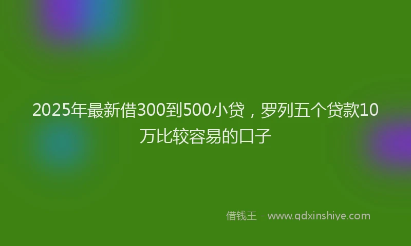 2025年最新借300到500小贷，罗列五个贷款10万比较容易的口子