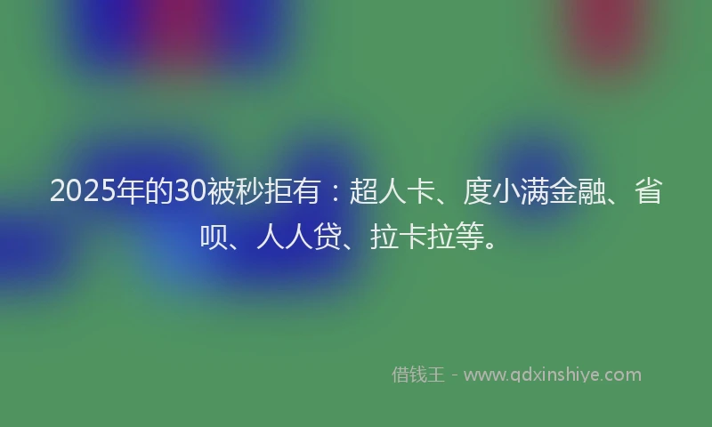 2025年的30被秒拒有：超人卡、度小满金融、省呗、人人贷、拉卡拉等。