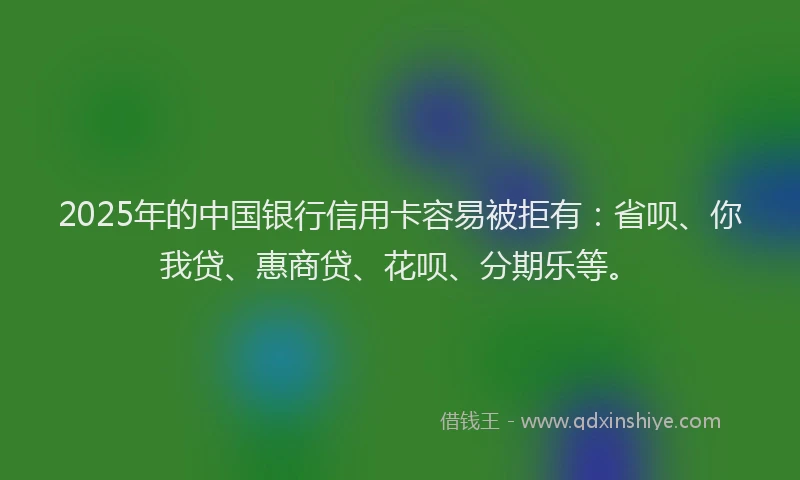 2025年的中国银行信用卡容易被拒有：省呗、你我贷、惠商贷、花呗、分期乐等。