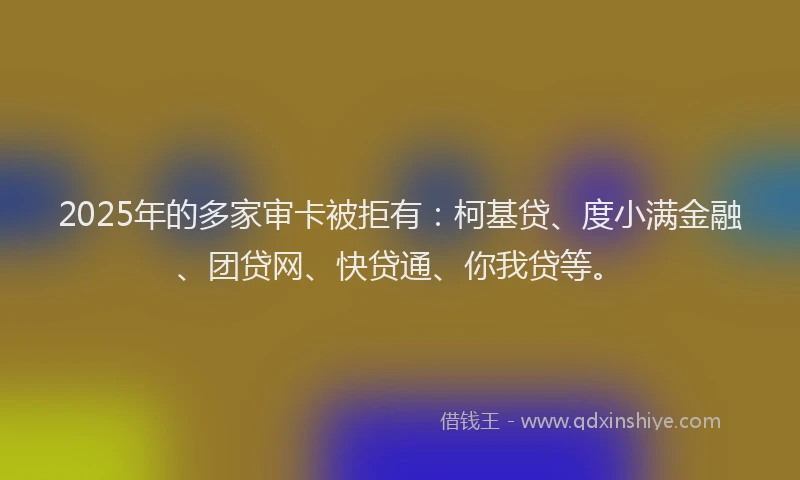2025年的多家审卡被拒有：柯基贷、度小满金融、团贷网、快贷通、你我贷等。