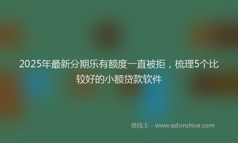 2025年最新分期乐有额度一直被拒，梳理5个比较好的小额贷款软件