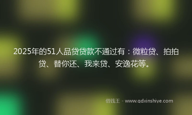 2025年的51人品贷贷款不通过有：微粒贷、拍拍贷、替你还、我来贷、安逸花等。
