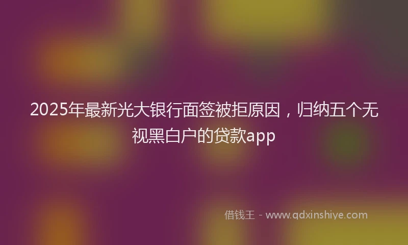2025年最新光大银行面签被拒原因，归纳五个无视黑白户的贷款app