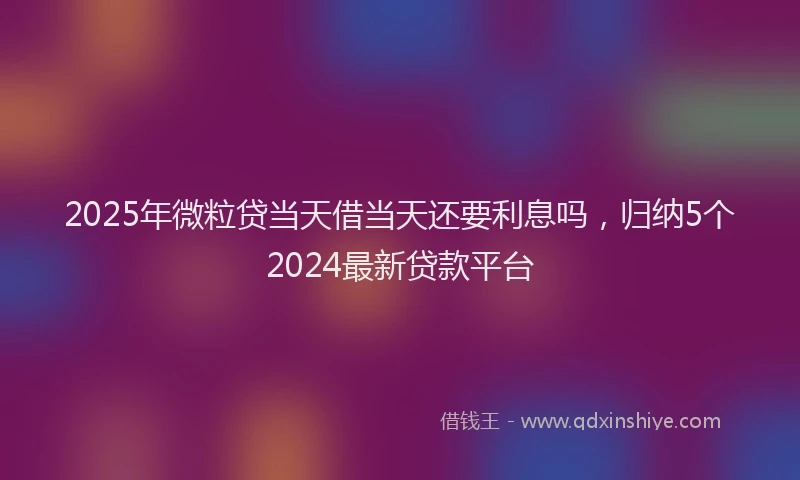 2025年微粒贷当天借当天还要利息吗，归纳5个2024最新贷款平台