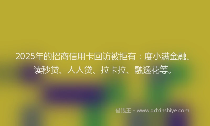 2025年的招商信用卡回访被拒有：度小满金融、读秒贷、人人贷、拉卡拉、融逸花等。