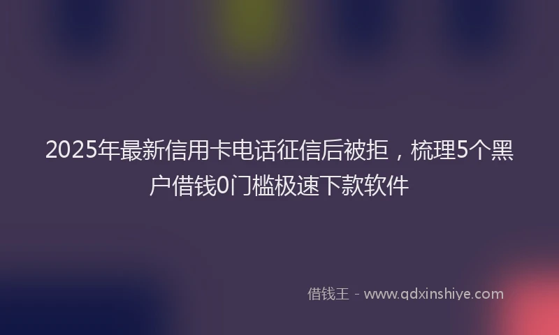 2025年最新信用卡电话征信后被拒，梳理5个黑户借钱0门槛极速下款软件