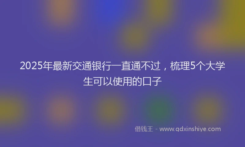 2025年最新交通银行一直通不过，梳理5个大学生可以使用的口子
