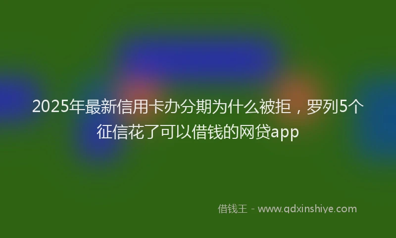 2025年最新信用卡办分期为什么被拒，罗列5个征信花了可以借钱的网贷app