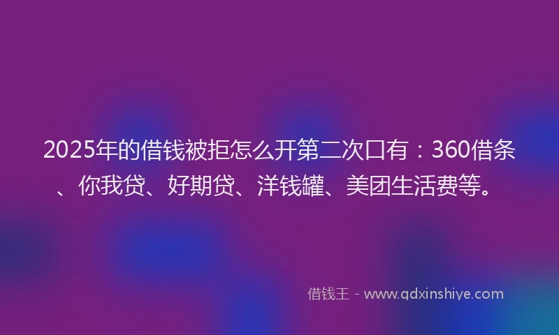2025年的借钱被拒怎么开第二次口有：360借条、你我贷、好期贷、洋钱罐、美团生活费等。