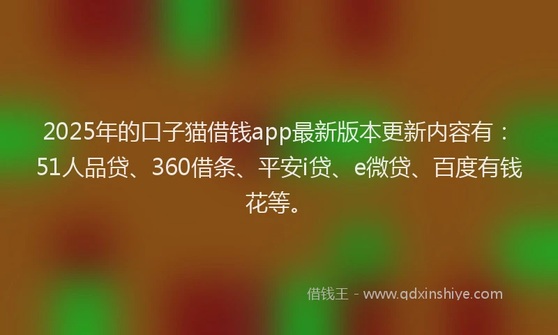 2025年的口子猫借钱app最新版本更新内容有：51人品贷、360借条、平安i贷、e微贷、百度有钱花等。