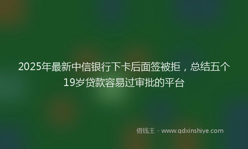 2025年最新中信银行下卡后面签被拒，总结五个19岁贷款容易过审批的平台