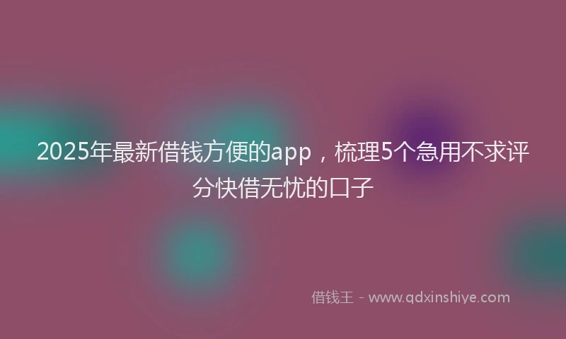 2025年最新借钱方便的app，梳理5个急用不求评分快借无忧的口子