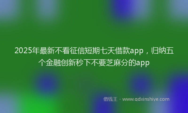 2025年最新不看征信短期七天借款app，归纳五个金融创新秒下不要芝麻分的app