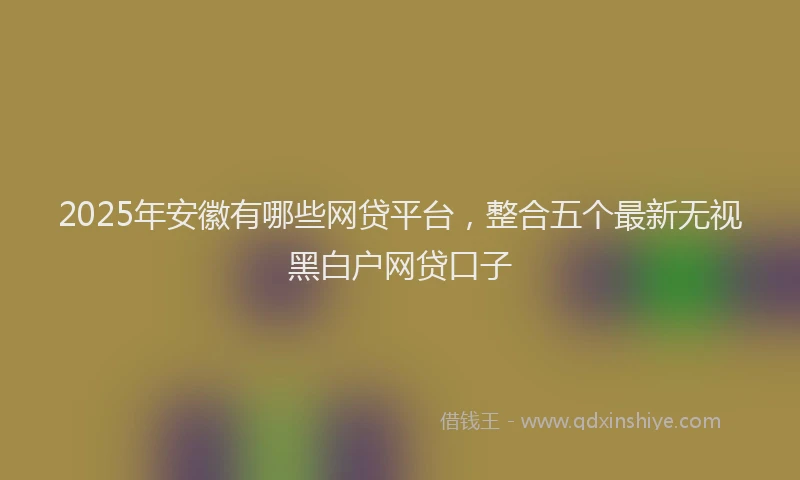 2025年安徽有哪些网贷平台，整合五个最新无视黑白户网贷口子