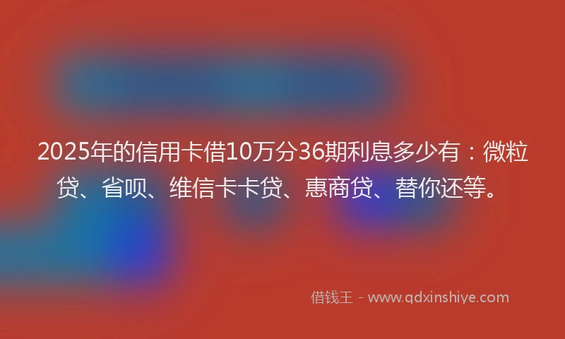 2025年的信用卡借10万分36期利息多少有：微粒贷、省呗、维信卡卡贷、惠商贷、替你还等。