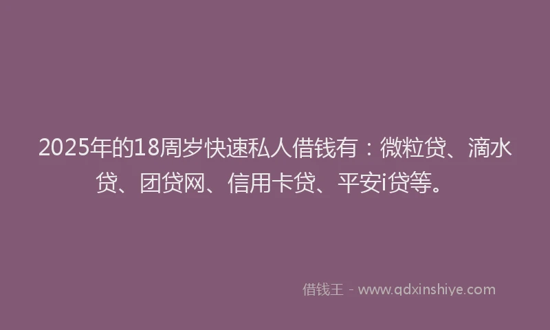 2025年的18周岁快速私人借钱有：微粒贷、滴水贷、团贷网、信用卡贷、平安i贷等。