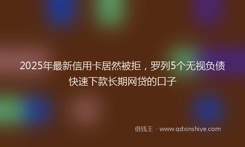 2025年最新信用卡居然被拒，罗列5个无视负债快速下款长期网贷的口子