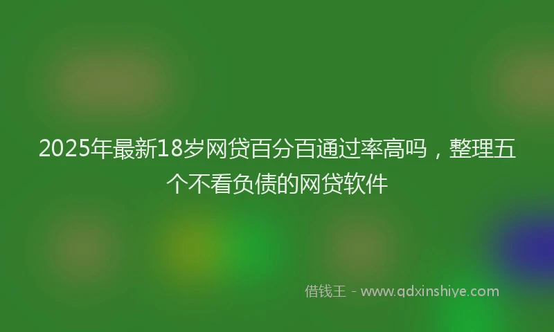 2025年最新18岁网贷百分百通过率高吗，整理五个不看负债的网贷软件