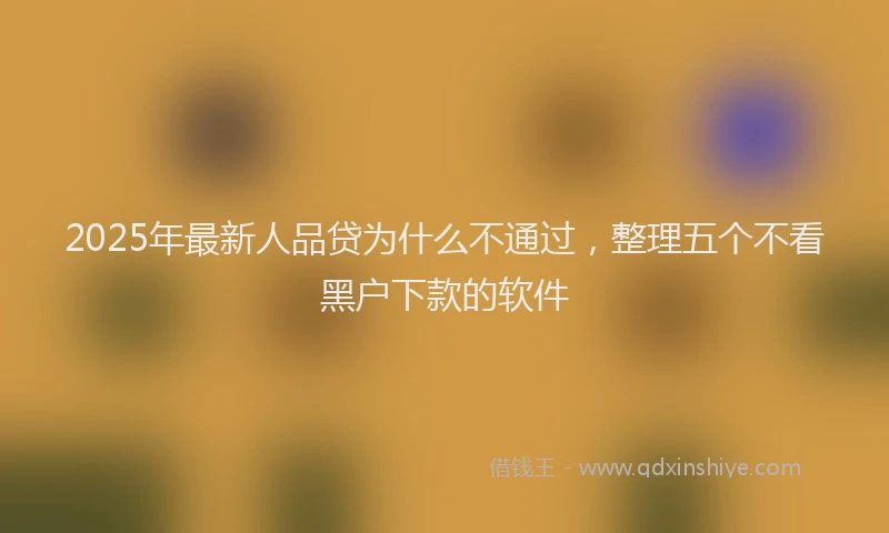 2025年最新人品贷为什么不通过，整理五个不看黑户下款的软件