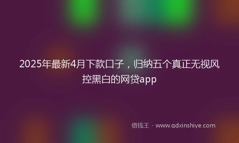 2025年最新4月下款口子，归纳五个真正无视风控黑白的网贷app
