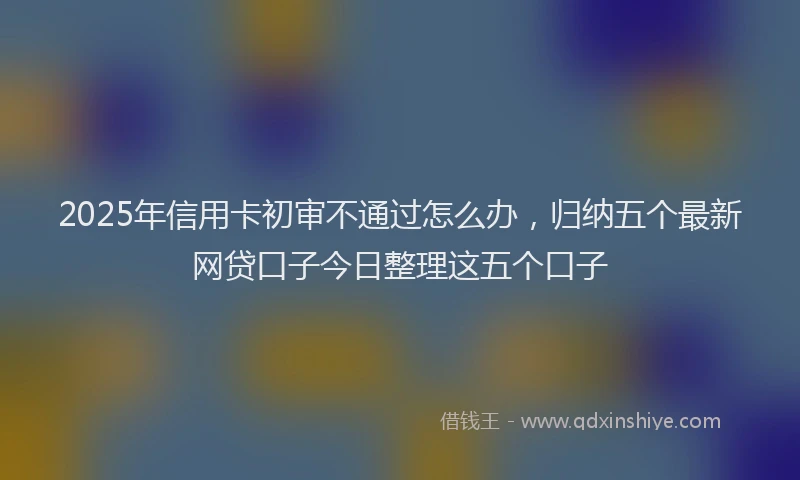 2025年信用卡初审不通过怎么办，归纳五个最新网贷口子今日整理这五个口子
