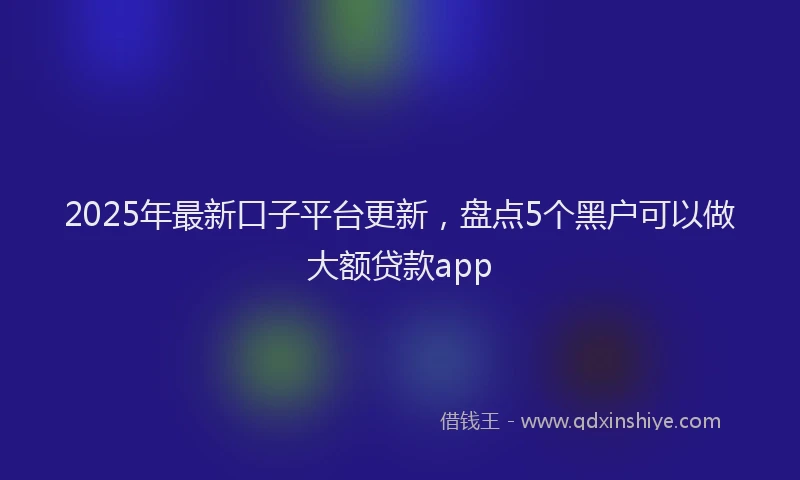 2025年最新口子平台更新，盘点5个黑户可以做大额贷款app