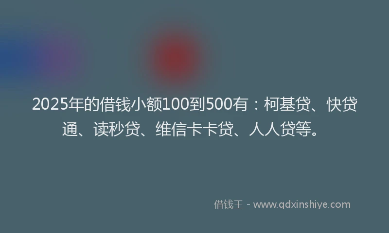 2025年的借钱小额100到500有：柯基贷、快贷通、读秒贷、维信卡卡贷、人人贷等。