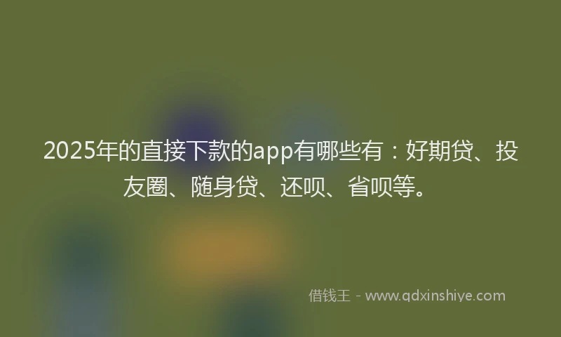 2025年的直接下款的app有哪些有：好期贷、投友圈、随身贷、还呗、省呗等。