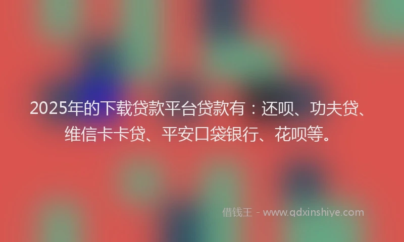 2025年的下载贷款平台贷款有：还呗、功夫贷、维信卡卡贷、平安口袋银行、花呗等。