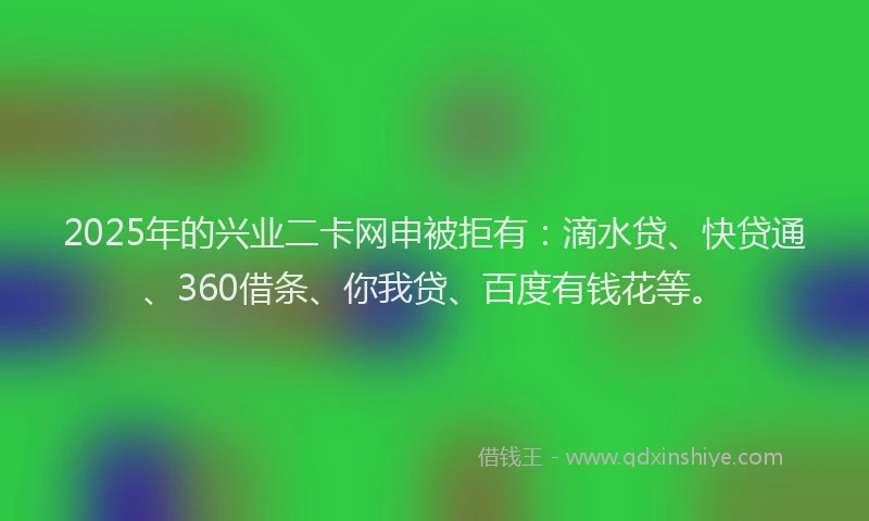 2025年的兴业二卡网申被拒有：滴水贷、快贷通、360借条、你我贷、百度有钱花等。
