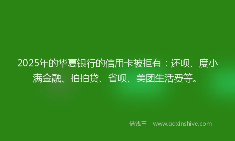 2025年的华夏银行的信用卡被拒有：还呗、度小满金融、拍拍贷、省呗、美团生活费等。
