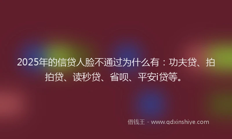 2025年的信贷人脸不通过为什么有：功夫贷、拍拍贷、读秒贷、省呗、平安i贷等。