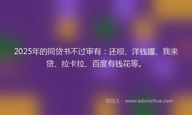 2025年的同贷书不过审有：还呗、洋钱罐、我来贷、拉卡拉、百度有钱花等。