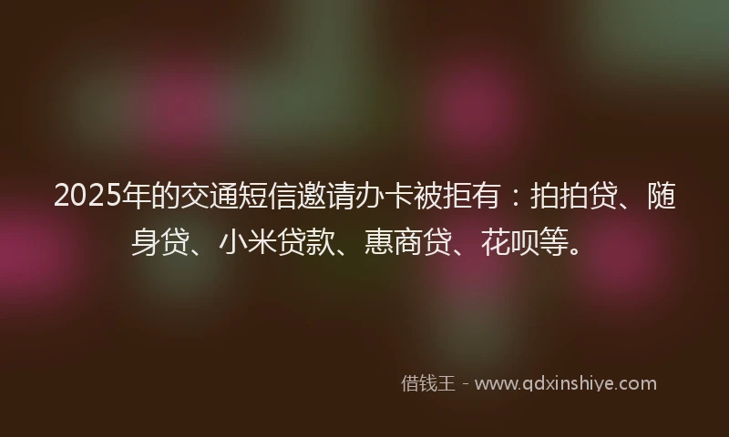 2025年的交通短信邀请办卡被拒有：拍拍贷、随身贷、小米贷款、惠商贷、花呗等。
