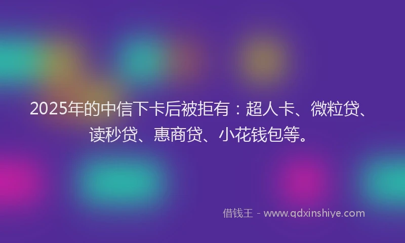 2025年的中信下卡后被拒有：超人卡、微粒贷、读秒贷、惠商贷、小花钱包等。