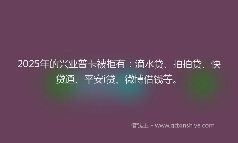 2025年的兴业普卡被拒有：滴水贷、拍拍贷、快贷通、平安i贷、微博借钱等。