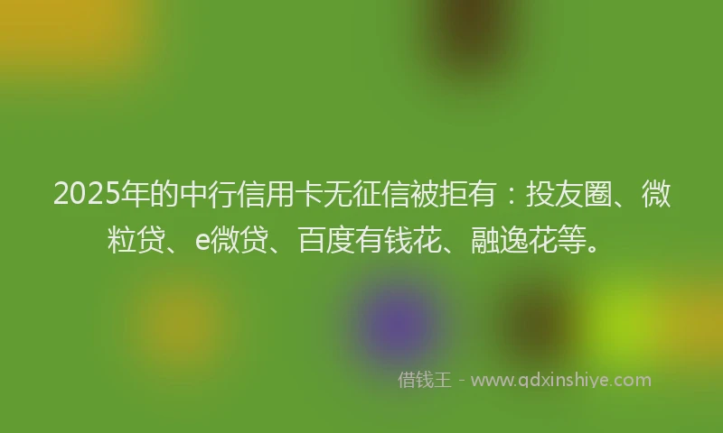 2025年的中行信用卡无征信被拒有：投友圈、微粒贷、e微贷、百度有钱花、融逸花等。