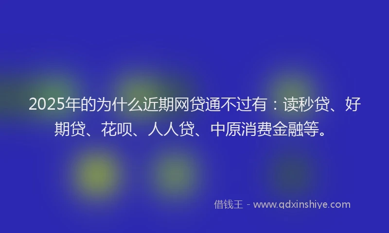 2025年的为什么近期网贷通不过有：读秒贷、好期贷、花呗、人人贷、中原消费金融等。