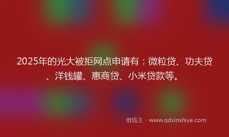 2025年的光大被拒网点申请有：微粒贷、功夫贷、洋钱罐、惠商贷、小米贷款等。