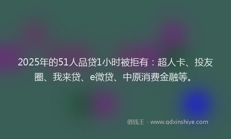 2025年的51人品贷1小时被拒有：超人卡、投友圈、我来贷、e微贷、中原消费金融等。