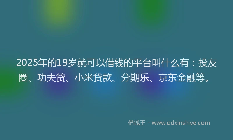 2025年的19岁就可以借钱的平台叫什么有：投友圈、功夫贷、小米贷款、分期乐、京东金融等。
