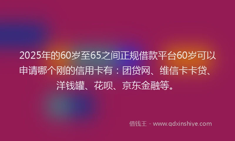 2025年的60岁至65之间正规借款平台60岁可以申请哪个刚的信用卡有：团贷网、维信卡卡贷、洋钱罐、花呗、京东金融等。