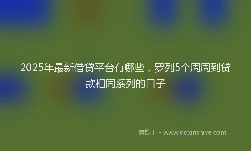2025年最新借贷平台有哪些，罗列5个周周到贷款相同系列的口子
