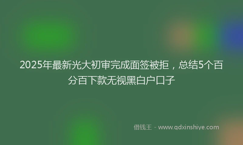 2025年最新光大初审完成面签被拒，总结5个百分百下款无视黑白户口子