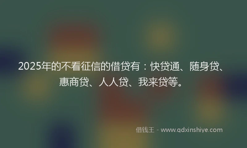 2025年的不看征信的借贷有：快贷通、随身贷、惠商贷、人人贷、我来贷等。