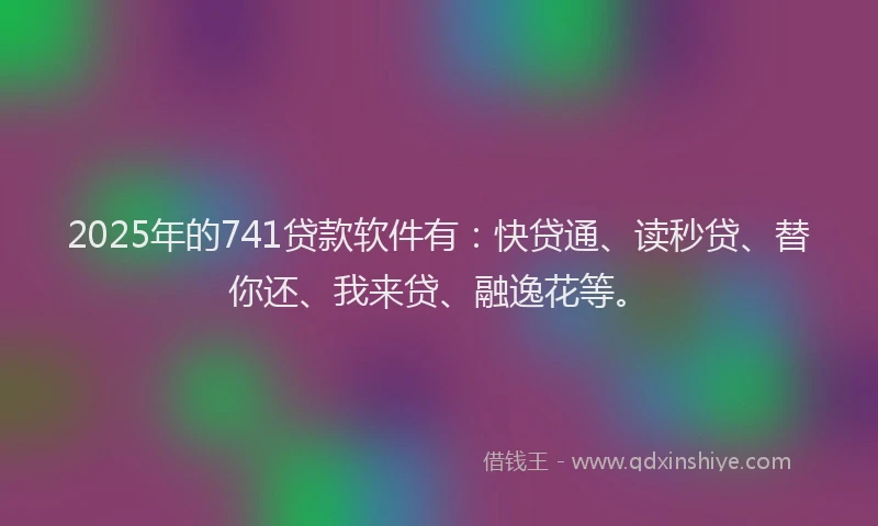 2025年的741贷款软件有：快贷通、读秒贷、替你还、我来贷、融逸花等。