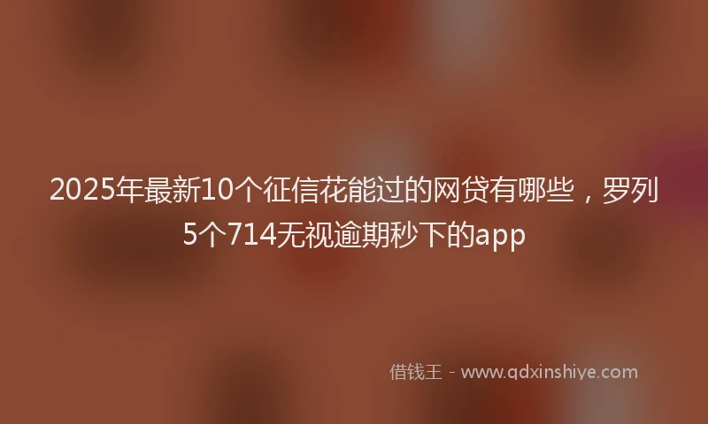 2025年最新10个征信花能过的网贷有哪些，罗列5个714无视逾期秒下的app